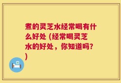 煮的灵芝水经常喝有什么好处 (经常喝灵芝水的好处，你知道吗？)