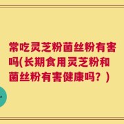 常吃灵芝粉菌丝粉有害吗(长期食用灵芝粉和菌丝粉有害健康吗？)