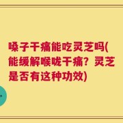 嗓子干痛能吃灵芝吗(能缓解喉咙干痛？灵芝是否有这种功效)
