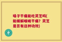 嗓子干痛能吃灵芝吗(能缓解喉咙干痛？灵芝是否有这种功效)