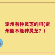 定州有种灵芝的吗(定州能不能种灵芝？)