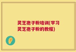 灵芝孢子粉培训(学习灵芝孢子粉的教程)