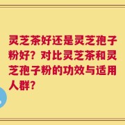 灵芝茶好还是灵芝孢子粉好？对比灵芝茶和灵芝孢子粉的功效与适用人群？