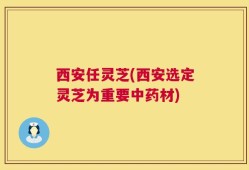 西安任灵芝(西安选定灵芝为重要中药材)