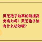 灵芝孢子油真的能提高免疫力吗？灵芝孢子油有什么功效呢？