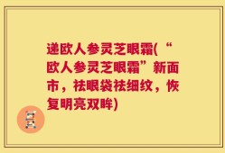 递欧人参灵芝眼霜(“欧人参灵芝眼霜”新面市，祛眼袋祛细纹，恢复明亮双眸)