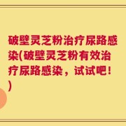 破壁灵芝粉治疗尿路感染(破壁灵芝粉有效治疗尿路感染，试试吧！)