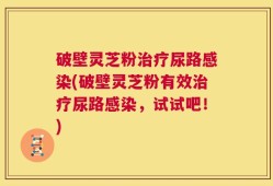 破壁灵芝粉治疗尿路感染(破壁灵芝粉有效治疗尿路感染，试试吧！)