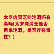 太岁肉灵芝能泡酒吗有毒吗(太岁肉灵芝能否用来泡酒，是否存在毒性？)