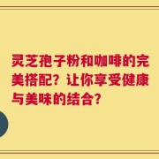 灵芝孢子粉和咖啡的完美搭配？让你享受健康与美味的结合？