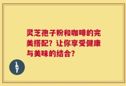 灵芝孢子粉和咖啡的完美搭配？让你享受健康与美味的结合？