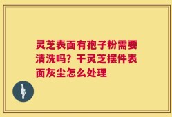灵芝表面有孢子粉需要清洗吗？干灵芝摆件表面灰尘怎么处理