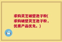 求购灵芝破壁孢子粉(求购破壁灵芝孢子粉，优质产品优先。)