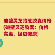 破壁灵芝孢芝胶囊价格(破壁灵芝胶囊：价格实惠，促进健康)
