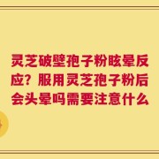 灵芝破壁孢子粉眩晕反应？服用灵芝孢子粉后会头晕吗需要注意什么