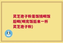 灵芝孢子粉是饭钱喝饭后喝(喝完饭后来一杯灵芝孢子粉)