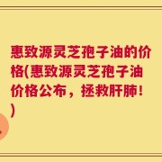 惠致源灵芝孢子油的价格(惠致源灵芝孢子油价格公布，拯救肝肺！)