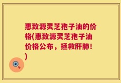 惠致源灵芝孢子油的价格(惠致源灵芝孢子油价格公布，拯救肝肺！)