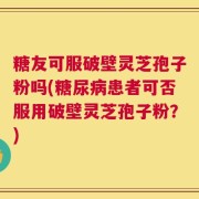 糖友可服破壁灵芝孢子粉吗(糖尿病患者可否服用破壁灵芝孢子粉？)