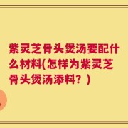 紫灵芝骨头煲汤要配什么材料(怎样为紫灵芝骨头煲汤添料？)