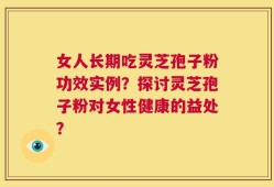 女人长期吃灵芝孢子粉功效实例？探讨灵芝孢子粉对女性健康的益处？