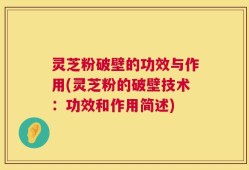 灵芝粉破壁的功效与作用(灵芝粉的破壁技术：功效和作用简述)