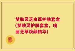梦肤灵芝虫草护肤套盒(梦肤灵护肤套盒，瑰丽芝草焕颜精华)