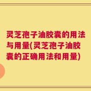 灵芝孢子油胶囊的用法与用量(灵芝孢子油胶囊的正确用法和用量)