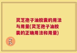 灵芝孢子油胶囊的用法与用量(灵芝孢子油胶囊的正确用法和用量)