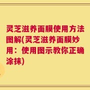 灵芝滋养面膜使用方法图解(灵芝滋养面膜妙用：使用图示教你正确涂抹)