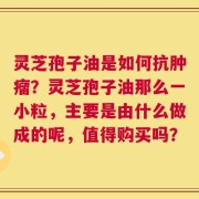 灵芝孢子油是如何抗肿瘤？灵芝孢子油那么一小粒，主要是由什么做成的呢，值得购买吗？