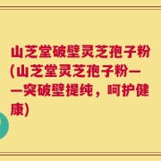 山芝堂破壁灵芝孢子粉(山芝堂灵芝孢子粉——突破壁提纯，呵护健康)
