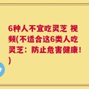 6种人不宜吃灵芝 视频(不适合这6类人吃灵芝：防止危害健康！)