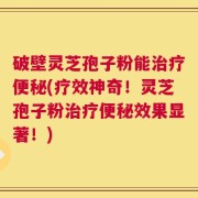 破壁灵芝孢子粉能治疗便秘(疗效神奇！灵芝孢子粉治疗便秘效果显著！)
