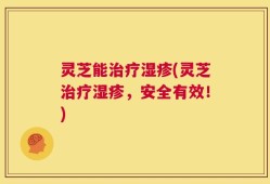 灵芝能治疗湿疹(灵芝治疗湿疹，安全有效！)