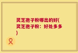 灵芝孢子粉哪出的好(灵芝孢子粉：好处多多)
