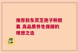 推荐敖东灵芝孢子粉胶囊 高品质养生保健的理想之选