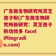 广东微生物研究所灵芝孢子粉(广东微生物研究所新研究：灵芝孢子粉功效多 faceliftingradio.com)
