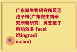 广东微生物研究所灵芝孢子粉(广东微生物研究所新研究：灵芝孢子粉功效多 faceliftingradio.com)