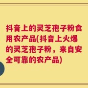 抖音上的灵芝孢子粉食用农产品(抖音上火爆的灵芝孢子粉，来自安全可靠的农产品)