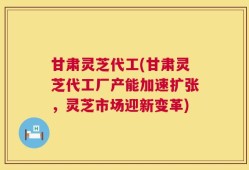 甘肃灵芝代工(甘肃灵芝代工厂产能加速扩张，灵芝市场迎新变革)