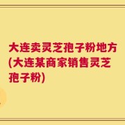 大连卖灵芝孢子粉地方(大连某商家销售灵芝孢子粉)