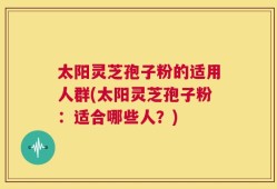太阳灵芝孢子粉的适用人群(太阳灵芝孢子粉：适合哪些人？)
