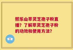 熙乐山萃灵芝孢子粉直播？了解萃灵芝孢子粉的功效和使用方法？