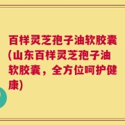 百样灵芝孢子油软胶囊(山东百样灵芝孢子油软胶囊，全方位呵护健康)