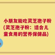 小朋友能吃灵芝孢子粉(灵芝孢子粉：适合儿童食用的营养保健品)
