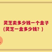 灵芝卖多少钱一个盒子(灵芝一盒多少钱？)