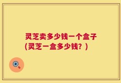 灵芝卖多少钱一个盒子(灵芝一盒多少钱？)