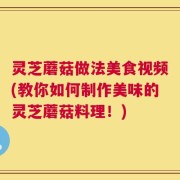 灵芝蘑菇做法美食视频(教你如何制作美味的灵芝蘑菇料理！)