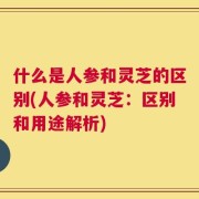 什么是人参和灵芝的区别(人参和灵芝：区别和用途解析)